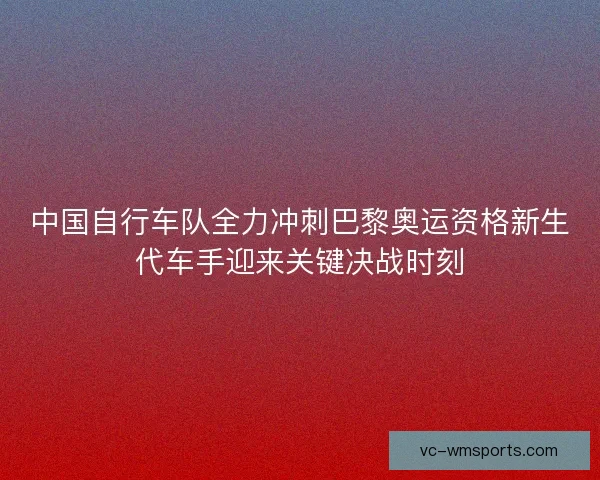 中国自行车队全力冲刺巴黎奥运资格新生代车手迎来关键决战时刻