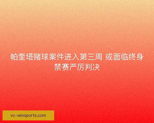 帕奎塔赌球案件进入第三周 或面临终身禁赛严厉判决