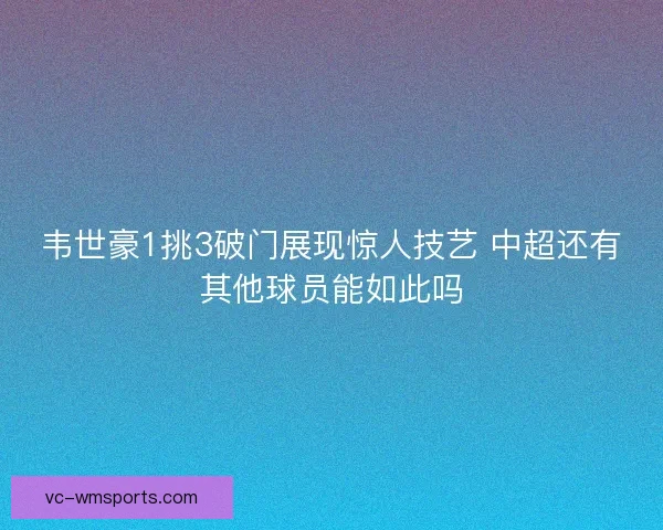 韦世豪1挑3破门展现惊人技艺 中超还有其他球员能如此吗