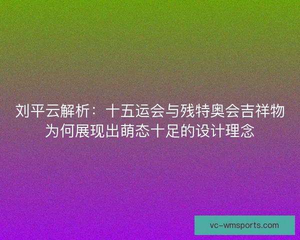 刘平云解析：十五运会与残特奥会吉祥物为何展现出萌态十足的设计理念