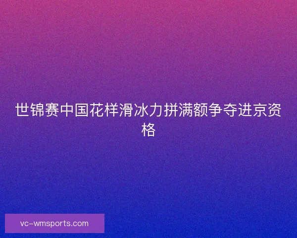 世锦赛中国花样滑冰力拼满额争夺进京资格