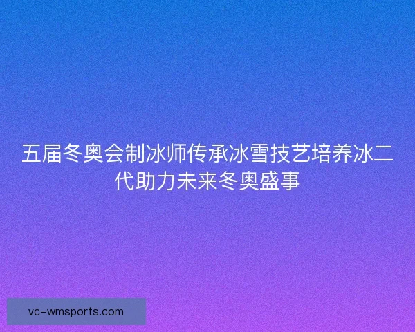 五届冬奥会制冰师传承冰雪技艺培养冰二代助力未来冬奥盛事